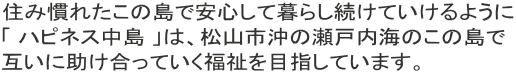 住み慣れたこの島で安心して暮らし続けていけるように 「 ハピネス中島 」は、松山市沖の瀬戸内海のこの島で 互いに助け合っていく福祉を目指しています。